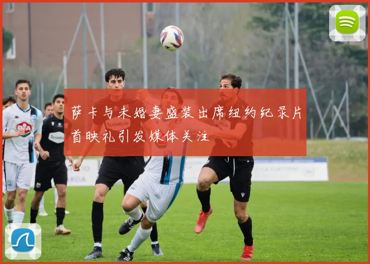 萨卡与未婚妻盛装出席纽约纪录片首映礼引发媒体关注