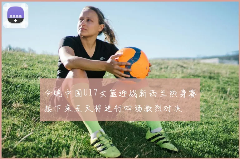 今晚中国U17女篮迎战新西兰热身赛接下来五天将进行四场激烈对决