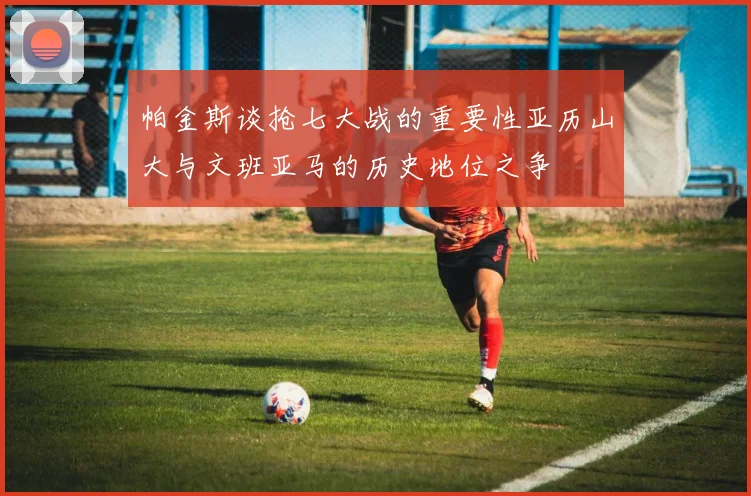 帕金斯谈抢七大战的重要性亚历山大与文班亚马的历史地位之争
