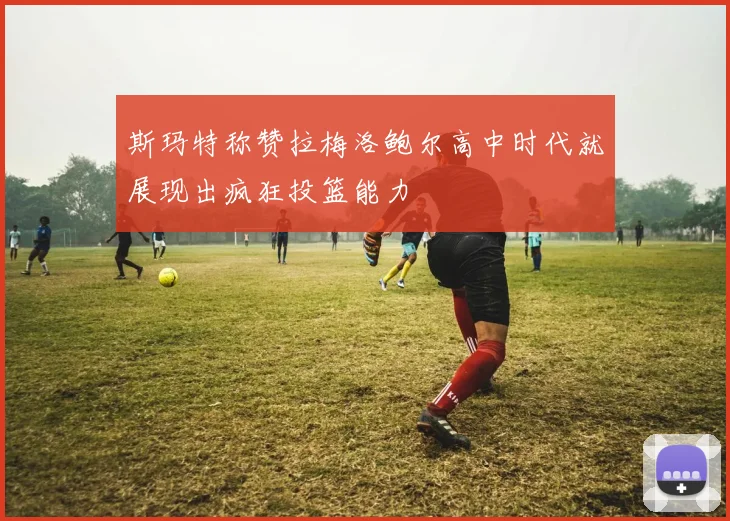 斯玛特称赞拉梅洛鲍尔高中时代就展现出疯狂投篮能力