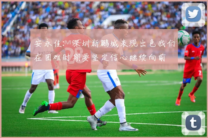 安永佳：深圳新鹏城表现出色我们在困难时期要坚定信心继续向前