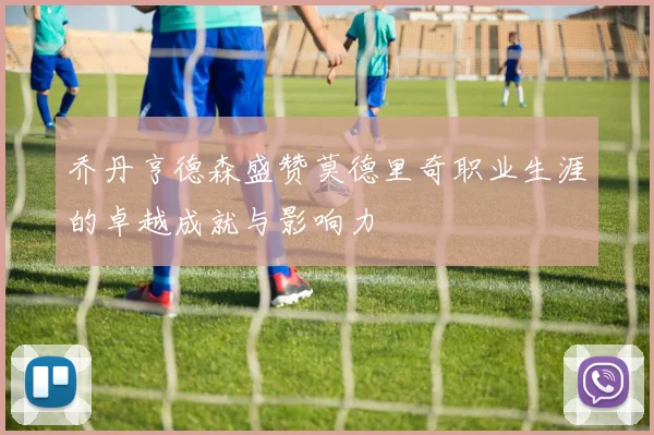乔丹亨德森盛赞莫德里奇职业生涯的卓越成就与影响力