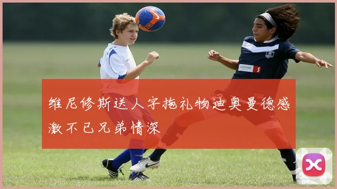 维尼修斯送人字拖礼物迪奥曼德感激不已兄弟情深