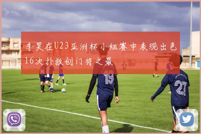 李昊在U23亚洲杯小组赛中表现出色16次扑救创门将之最
