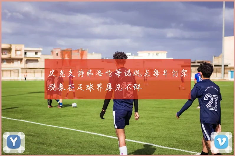 皮克支持弗洛伦蒂诺观点每年打架现象在足球界屡见不鲜