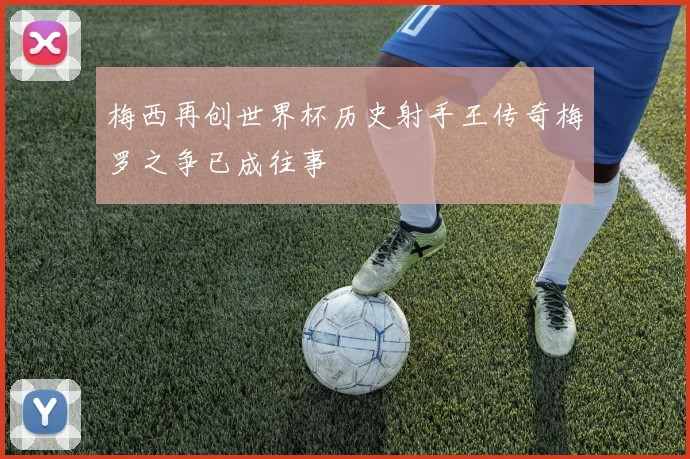 梅西再创世界杯历史射手王传奇梅罗之争已成往事