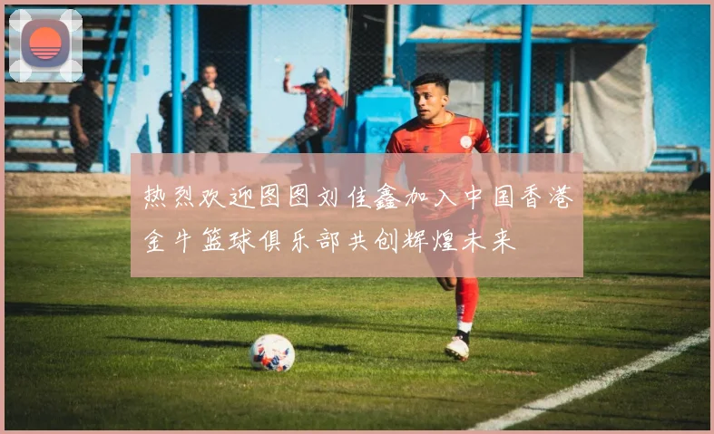 热烈欢迎图图刘佳鑫加入中国香港金牛篮球俱乐部共创辉煌未来