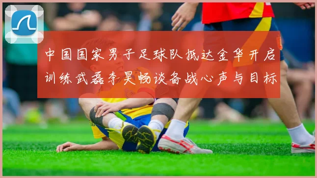 中国国家男子足球队抵达金华开启训练武磊李昊畅谈备战心声与目标