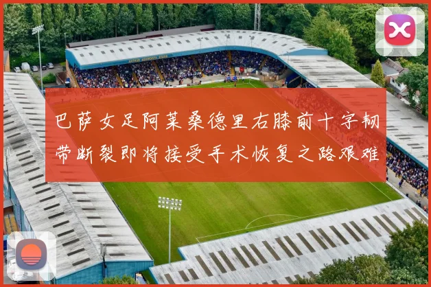 巴萨女足阿莱桑德里右膝前十字韧带断裂即将接受手术恢复之路艰难