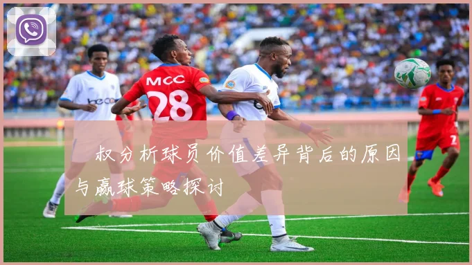 囧叔分析球员价值差异背后的原因与赢球策略探讨