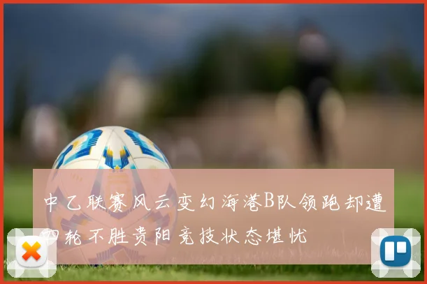 中乙联赛风云变幻海港B队领跑却遭四轮不胜贵阳竞技状态堪忧