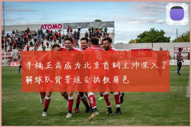 李楠正式成为北京首钢主帅深入了解球队背景适合执教角色