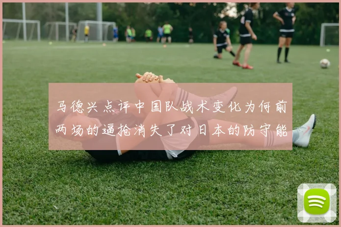 马德兴点评中国队战术变化为何前两场的逼抢消失了对日本的防守能否奏效