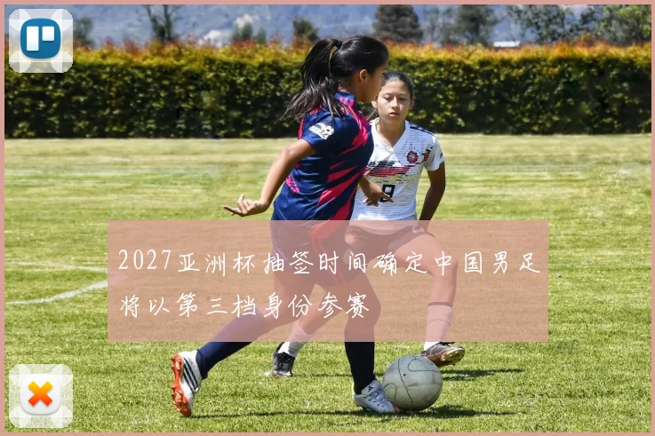 2027亚洲杯抽签时间确定中国男足将以第三档身份参赛